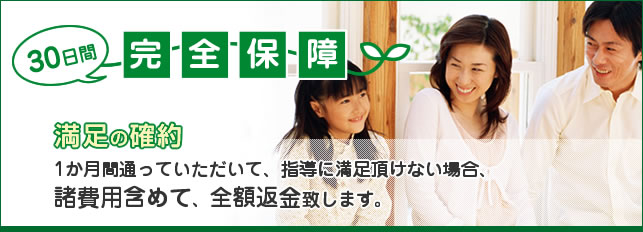 30日間完全保証 満足の確約 2か月間通っていただいて、指導に満足頂けない場合、諸費用含めて、全額返金致します。