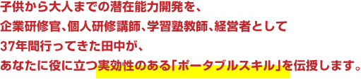 子供から大人までの潜在能力開発を、企業研修官、個人研修講師、学習塾教師、経営者として37年間行ってきた田中が、
あなたに役に立つ実効性のある「ポータブルスキル」を伝授します。
